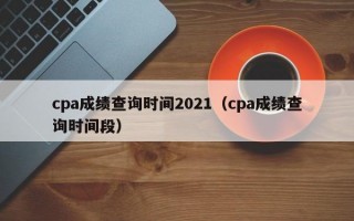cpa成绩查询时间2021（cpa成绩查询时间段）