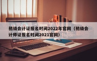初级会计证报名时间2022年官网（初级会计师证报名时间2021官网）